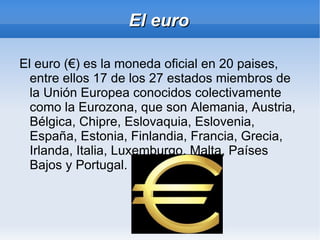 El euro
El euro (€) es la moneda oficial en 20 paises,
entre ellos 17 de los 27 estados miembros de
la Unión Europea conocidos colectivamente
como la Eurozona, que son Alemania, Austria,
Bélgica, Chipre, Eslovaquia, Eslovenia,
España, Estonia, Finlandia, Francia, Grecia,
Irlanda, Italia, Luxemburgo, Malta, Países
Bajos y Portugal.