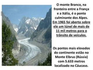 CEDOC
O monte Branco, na
fronteira entre a França
e a Itália, é o ponto
culminante dos Alpes.
Em 1965 foi aberto sobre
ele um túnel de mais de
11 mil metros para o
trânsito de veículos.
Os pontos mais elevados
do continente estão no
Monte Elbrus (Rússia)
com 5.633 metros
localizado no Cáucaso.
 