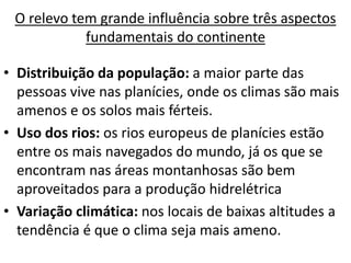 O relevo tem grande influência sobre três aspectos
fundamentais do continente
• Distribuição da população: a maior parte das
pessoas vive nas planícies, onde os climas são mais
amenos e os solos mais férteis.
• Uso dos rios: os rios europeus de planícies estão
entre os mais navegados do mundo, já os que se
encontram nas áreas montanhosas são bem
aproveitados para a produção hidrelétrica
• Variação climática: nos locais de baixas altitudes a
tendência é que o clima seja mais ameno.
 