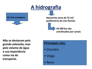 A hidrografia
Não se destacam pela
grande extensão, mas
pelo volume de água
e sua importância
como via de
transporte.
Apresenta cerca de 75 mil
quilômetros de vias fluviais
43 500 km são
constituídos por canais
Principais rios:
• Danúbio
• Volga
• Reno
Os rios europeus.
 