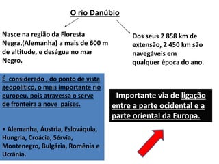 O rio Danúbio
Nasce na região da Floresta
Negra,(Alemanha) a mais de 600 m
de altitude, e deságua no mar
Negro.
É considerado , do ponto de vista
geopolítico, o mais importante rio
europeu, pois atravessa o serve
de fronteira a nove países.
• Alemanha, Áustria, Eslováquia,
Hungria, Croácia, Sérvia,
Montenegro, Bulgária, Romênia e
Ucrânia.
• Importante via de ligação
entre a parte ocidental e a
parte oriental da Europa.
Dos seus 2 858 km de
extensão, 2 450 km são
navegáveis em
qualquer época do ano.
 