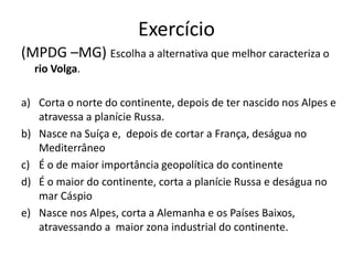 Exercício
(MPDG –MG) Escolha a alternativa que melhor caracteriza o
rio Volga.
a) Corta o norte do continente, depois de ter nascido nos Alpes e
atravessa a planície Russa.
b) Nasce na Suíça e, depois de cortar a França, deságua no
Mediterrâneo
c) É o de maior importância geopolítica do continente
d) É o maior do continente, corta a planície Russa e deságua no
mar Cáspio
e) Nasce nos Alpes, corta a Alemanha e os Países Baixos,
atravessando a maior zona industrial do continente.
 