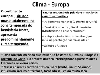 Clima - Europa
O continente
europeu, situado
quase totalmente na
zona temperada do
hemisfério Norte,
apresenta
predominantemente
clima temperado.
Fatores responsáveis pela determinação de
seus tipos climáticos:
• As correntes marinhas (Corrente do Golfo)
• Proximidade do mar, litoral recortado
(Maritimidade e Continentalidade)
• a disposição das formas do relevo, que
influi na penetração das massas de ar.
•Latitude e Altitude
Uma corrente marinha que influencia bastante o clima da Europa é a
corrente do Golfo. Ela provém da zona intertropical e aquece as áreas
litorâneas de vários países.
Massas quentes provenientes do Saara (vento Simum Saariano)
influem na área mediterrânea, tornando seu verão muito seco.
 