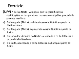 Exercício d
(UFV) A deriva Norte - Atlântica, que traz significativas
modificações na temperaturas das costas européias, procede da
corrente marítima:
a) De benguela (África), resfriando a costa Atlântica e parte da
Mediterrânea.
b) De Benguela (África), aquecendo a costa Atlântica e parte da
África
c) Do Ladrador (América do Norte), resfriando a costa Atlântica e
parte de Mediterrânea
d) Do Golfo, aquecendo a costa Atlântica da Europa e parte da
Ártica
 