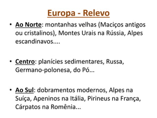 Europa - Relevo
• Ao Norte: montanhas velhas (Maciços antigos
ou cristalinos), Montes Urais na Rússia, Alpes
escandinavos....
• Centro: planícies sedimentares, Russa,
Germano-polonesa, do Pó...
• Ao Sul: dobramentos modernos, Alpes na
Suíça, Apeninos na Itália, Pirineus na França,
Cárpatos na Romênia...
 