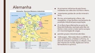 Alemanha ■ As primeiras indústrias do país foram
instaladas nos vales dos rios Ruhr e Reno.
■ importantes jazidas de carvão mineral e
ferro,
■ Os rios, principalmente o Reno, são
navegáveis, o que facilita o escoamento da
produção industrial para exportação.
■ O rio Reno liga a Alemanha ao porto de
Roterdã (Holanda), banhado pelo Mar do
Norte e visto como o maior porto europeu
em movimentação de cargas.
■ grandes grupos industriais alemães:
■ Volkswagen, Mercedes-Benz e a BMW, no
setor automotivo; a Adidas e a Puma, na
área de vestuário esportivo; e a Bayer, uma
das maiores do mundo, ligada aos ramos
farmacêutico e químico.
 