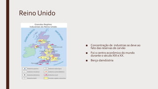 Reino Unido
■ Concentração de industrias se deve ao
fato das reservas de carvão
■ Foi o centro econômico do mundo
durante o século XIX e XX.
■ Berço daindústria
 