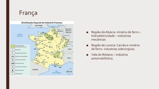 França
■ Região da Alsácia: minério de ferro –
hidroeletricidade – indústrias
mecânicas
■ Região de Lorena: Carvão e minério
de ferro- industrias siderúrgicas.
■ Vale do Ródano – indústria
automobilística.
 