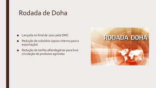 Rodada de Doha
■ Lançada no final de 2001 pela OMC
■ Redução de subsídios (apoio interno para a
exportação)
■ Redução de tarifas alfandegárias para livre
circulação de produtos agrícolas
 