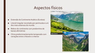 Aspectos físicos
■ Extensão do ContinenteAsiático (Eurásia)
■ Litoral irregular recortado por penínsulas e um
dos mais extensos do mundo
■ Relevo do continente com predomínio de
baixas altimetrias
■ Clima predominantemente temperado com
variações entre o litoral e o interior
 