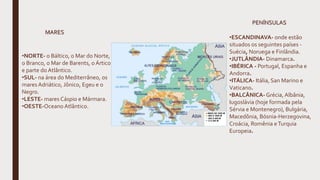 •NORTE- o Báltico, o Mar do Norte,
o Branco, o Mar de Barents, o Ártico
e parte do Atlântico.
•SUL- na área do Mediterrâneo, os
mares Adriático, Jônico, Egeu e o
Negro.
•LESTE- mares Cáspio e Mármara.
•OESTE-Oceano Atlântico.
•ESCANDINAVA- onde estão
situados os seguintes países -
Suécia, Noruega e Finlândia.
•JUTLÂNDIA- Dinamarca.
•IBÉRICA - Portugal, Espanha e
Andorra.
•ITÁLICA- Itália, San Marino e
Vaticano.
•BALCÂNICA- Grécia, Albânia,
Iugoslávia (hoje formada pela
Sérvia e Montenegro), Bulgária,
Macedônia, Bósnia-Herzegovina,
Croácia, Romênia eTurquia
Europeia.
MARES
PENÍNSULAS
 