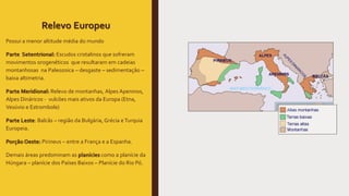 Relevo Europeu
Possui a menor altitude média do mundo
Parte Setentrional: Escudos cristalinos que sofreram
movimentos orogenéticos que resultaram em cadeias
montanhosas na Paleozoica – desgaste – sedimentação –
baixa altimetria.
Parte Meridional: Relevo de montanhas, Alpes Apeninos,
Alpes Dináricos - vulcões mais ativos da Europa (Etna,
Vesúvio e Estrombole)
Parte Leste: Balcãs – região da Bulgária, Grécia eTurquia
Europeia.
Porção Oeste: Pirineus – entre a França e a Espanha.
Demais áreas predominam as planícies como a planície da
Húngara – planície dos Países Baixos – Planície do Rio Pó.
 