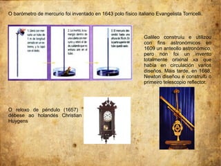 O barómetro de mercurio foi inventado en 1643 polo físico italiano Evangelista Torricelli.
O reloxo de péndulo (1657)
débese ao holandés Christian
Huygens
Galileo construíu e utilizou
con fins astronómicos en
1609 un anteollo astronómico,
pero non foi un invento
totalmente orixinal xa que
había en circulación varios
diseños. Máis tarde, en 1668,
Newton diseñou e construíu o
primeiro telescopio reflector.
 