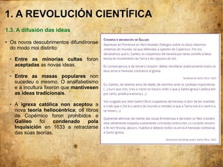 1. A REVOLUCIÓN CIENTÍFICA
1.3. A difusión das ideas
● Os novos descubrimentos difundíronse
do modo moi distinto:
 Entre as minorías cultas foron
aceptadas as novas ideas.
 Entre as masas populares non
sucedeu o mesmo. O analfabetismo
e a incultura fixeron que mantivesen
as ideas tradicionais.
 A igrexa católica non aceptou a
nova teoría heliocéntrica; os libros
de Copérnico foron prohibidos e
Galileo foi condenado pola
Inquisición en 1633 a retractarse
das súas teorías.
 
