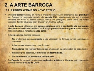 2. A ARTE BARROCA
● O estilo Barroco xurdiu en Roma a finais do século XVI e alcanzou a súa plenitude
en Europa na segunda metade do século XVII, continuando ata as primeiras
décadas do XVIII. O termo barroco deriva do portugués barru, perla de forma
irregular. Tamén alcanzou gran difusión en América Latina.
● A arte barroca utilizouse nos países católicos para a exaltación da monarquía
absoluta e da relixión católica. Na Europa protestante e burguesa as obras eran
máis intimistas, e reflectían a vida cotiá.
● A nova estética barroca baséase:
– No predominio do movemento e da utilización de formas curvas, cóncavas e
convexas.
– A luz e a cor serven para crear formas.
– No realismo nas representacións que emocionan ou sorprenden ao espectador.
– No gusto polo escénico, o simbólico e a teatralidade.
– Na abundancia de elementos decorativos.
● En España foi un período de gran esplendor artístico e literario, polo que se lle
coñece como o Século de Ouro.
2.1. RASGOS XERAIS DO NOVO ESTILO
 