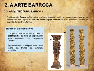 2.2. ARQUITECTURA BARROCA
.
● A cidade de Roma sufriu unha profunda transformación e converteuse, grazas ao
mecenado dos Papas, na cidade barroca por excelencia e no símbolo e centro do
espírito da Contrarreforma.
Elementos arquitectónicos:
● O soporte característico é a columna
salomónica, de fuste en espiral, polo
xeral adornado con decoración
vexetal.
● Aparece tamén o estípite, soporte en
forma de tronco de pirámide
invertida.
2. A ARTE BARROCA
 
