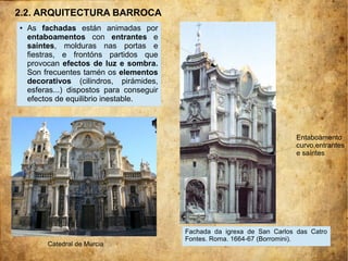 ● As fachadas están animadas por
entaboamentos con entrantes e
saíntes, molduras nas portas e
fiestras, e frontóns partidos que
provocan efectos de luz e sombra.
Son frecuentes tamén os elementos
decorativos (cilindros, pirámides,
esferas...) dispostos para conseguir
efectos de equilibrio inestable.
Entaboamento
curvo,entrantes
e saíntes
Catedral de Murcia
Fachada da igrexa de San Carlos das Catro
Fontes. Roma. 1664-67 (Borromini).
2.2. ARQUITECTURA BARROCA
 