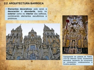 ● Elementos decorativos: polo xeral, a
decoración é abundante, tanto no
exterior como no interior dos edificios,
combinando elementos escultóricos e
pictóricos.
Transparente da catedral de Toledo,
1721-32 (Narciso Tomé). Exuberancia
decorativa, sensación de movemento
na composición, entaboamentos e
frontóns partidos.
2.2. ARQUITECTURA BARROCA
 