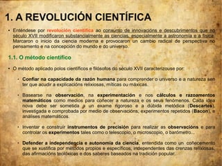 1. A REVOLUCIÓN CIENTÍFICA
● Enténdese por revolución científica ao conxunto de innovacións e descubrimentos que no
século XVII modificaron substancialmente as ciencias, especialmente a astronomía e a física.
Marcaron o inicio da ciencia moderna e provocaron un cambio radical de perspectiva no
pensamento e na concepción do mundo e do universo.
1.1. O método científico
● O método aplicado polos científicos e filósofos do século XVII caracterizouse por:
 Confiar na capacidade da razón humana para comprender o universo e a natureza sen
ter que acudir a explicacións relixiosas, míticas ou máxicas.
 Basearse na observación, na experimentación e nos cálculos e razoamentos
matemáticos como medios para coñecer a natureza e os seus fenómenos. Cada idea
nova debe ser sometida a un exame rigoroso e a dúbida metódica (Descartes),
investigada e comprobada por medio de observacións, experimentos repetidos (Bacon), e
análises matemáticos.
 Inventar e construír instrumentos de precisión para realizar as observacións e para
controlar os experimentos tales como o telescopio, o microscopio, o barómetro...
 Defender a independencia e autonomía da ciencia, entendida como un coñecemento
que se xustifica por métodos propios e específicos, independentes das crenzas relixiosas,
das afirmacións teolóxicas e dos saberes baseados na tradición popular.
 