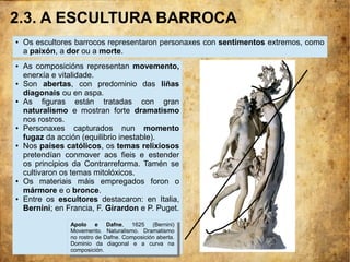 2.3. A ESCULTURA BARROCA
● Os escultores barrocos representaron personaxes con sentimentos extremos, como
a paixón, a dor ou a morte.
● As composicións representan movemento,
enerxía e vitalidade.
● Son abertas, con predominio das liñas
diagonais ou en aspa.
● As figuras están tratadas con gran
naturalismo e mostran forte dramatismo
nos rostros.
● Personaxes capturados nun momento
fugaz da acción (equilibrio inestable).
● Nos países católicos, os temas relixiosos
pretendían conmover aos fieis e estender
os principios da Contrarreforma. Tamén se
cultivaron os temas mitolóxicos.
● Os materiais máis empregados foron o
mármore e o bronce.
● Entre os escultores destacaron: en Italia,
Bernini; en Francia, F. Girardon e P. Puget.
Apolo e Dafne, 1625 (Bernini)
Movemento. Naturalismo. Dramatismo
no rostro de Dafne. Composición aberta.
Dominio da diagonal e a curva na
composición.
Apolo e Dafne, 1625 (Bernini)
Movemento. Naturalismo. Dramatismo
no rostro de Dafne. Composición aberta.
Dominio da diagonal e a curva na
composición.
 