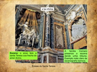Éxtase de Santa Teresa
Escena: o anxo fere a
santa Teresa coa frecha do
amor divino.
A familia Cornaro
presenza a escena
dende unha tribuna.
Exemplo máis claro de
escenografía barroca.
 
