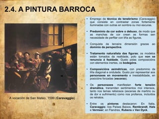 2.4. A PINTURA BARROCA
A vocación de San Mateo, 1599 (Caravaggio).
● Emprego da técnica do tenebrismo (Caravaggio)
que consiste en contrastar zonas fortemente
iluminadas con outras en sombra ou moi escuras.
● Predominio da cor sobre o debuxo, de modo que
as manchas de cor crean as formas sen
necesidade de perfilar con liña as figuras.
● Conquista da terceira dimensión grazas ao
dominio da perspectiva.
● Tratamento naturalista das figuras; os modelos
están tomados da realidade, polo que non se
renuncia á fealdade. Gusto polas composicións
con elementos inertes, os bodegóns.
● Composicións asimétricas, con predominio da
liña diagonal e ondulada. Gusto por representar aos
personaxes en movemento e inestabilidade, en
posicións forzadas (escorzo).
● Os personaxes manifestan forte tensión
dramática, transmiten sentimentos moi intensos,
tanto nos temas relixiosos (escenas de martirio ou
de dor e sufrimento) como nos profanos, incluídos
os retratos.
● Entre os pintores destacaron: En Italia,
Caravaggio; nos Países Baixos, Rembrandt, Hals
e Vermeer; en Flandres, Rubens e Van Dyck.
 