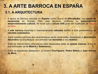 3. A ARTE BARROCA EN ESPAÑA
● A época do Barroco coincide en España cunha época de dificultades, coa perda da
hexemonía en Europa. Pero esta situación contrasta co extraordinario
desenvolvemento cultural, de modo que o século XVII pode ser cualificado de Século
de Ouro.
● A arte barroca española é maioritariamente relixiosa debido á total preeminencia da
clientela eclesiástica.
● A arte barroca participa das características xerais deste estilo, destacando a abundancia
decorativa na arquitectura concentrada nas fachadas e nos retablos.
● Entre as intervencións urbanísticas máis destacadas están as prazas maiores, entre as
que sobresaen as de Madrid e Salamanca.
● Entre os arquitectos destacaron: os irmáns Churriguera, Pedro Ribera e Juan Gómez
de Mora.
3.1. A ARQUITECTURA
 