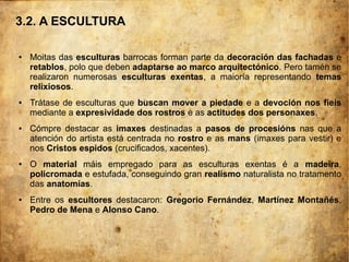 3.2. A ESCULTURA
● Moitas das esculturas barrocas forman parte da decoración das fachadas e
retablos, polo que deben adaptarse ao marco arquitectónico. Pero tamén se
realizaron numerosas esculturas exentas, a maioría representando temas
relixiosos.
● Trátase de esculturas que buscan mover a piedade e a devoción nos fieis
mediante a expresividade dos rostros e as actitudes dos personaxes.
● Cómpre destacar as imaxes destinadas a pasos de procesións nas que a
atención do artista está centrada no rostro e as mans (imaxes para vestir) e
nos Cristos espidos (crucificados, xacentes).
● O material máis empregado para as esculturas exentas é a madeira,
policromada e estufada, conseguindo gran realismo naturalista no tratamento
das anatomías.
● Entre os escultores destacaron: Gregorio Fernández, Martínez Montañés,
Pedro de Mena e Alonso Cano.
 