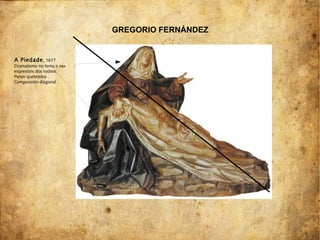 A Piedade, 1617
Dramatismo no tema e nas
expresións dos rostros.
Panos quebrados .
Composición diagonal .
GREGORIO FERNÁNDEZ
 