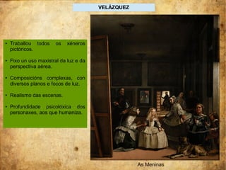 VELÁZQUEZ
As Meninas
● Traballou todos os xéneros
pictóricos.
● Fixo un uso maxistral da luz e da
perspectiva aérea.
● Composicións complexas, con
diversos planos e focos de luz.
● Realismo das escenas.
● Profundidade psicolóxica dos
personaxes, aos que humaniza.
 