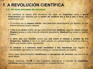 1.2. Un novo concepto do universo
● Os científicos do século XVII afondaron nas ideas de Copérnico sobre a teoría
heliocéntrica que defendía que o centro do universo era o Sol e non a Terra. Así,
estableceron que:
● O universo era un espazo infinito, idea defendida especialmente por Newton, no que
existen diversos corpos celestes.
● O Sol é un centro arredor do que xiran os planetas (Galileo) seguindo órbitas elípticas
(Kepler) grazas a unha forza de atracción gravitatoria (Newton) que actúa no espazo
baleiro.
● A Terra non está inmóbil, senón que xira sobre si mesma e arredor do Sol
(Copérnico, Galileo) e non é un corpo celeste con características únicas no cosmos,
senón que existen outros semellantes.
● O universo e a natureza están sometidos a leis mecánicas que regulan os
movementos dos astros (o universo-reloxo) e o comportamento da materia.
● Todos estes descubrimentos modificaron a concepción do universo que proviña da
Idade Media.
● Algúns monarcas, nobres e ricos burgueses potenciaron a creación de academias
científicas para promover a investigación e o progreso técnico.
1. A REVOLUCIÓN CIENTÍFICA
 