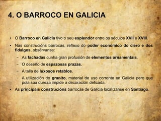 4. O BARROCO EN GALICIA
● O Barroco en Galicia tivo o seu esplendor entre os séculos XVII e XVIII.
● Nas construcións barrocas, reflexo do poder económico do clero e dos
fidalgos, obsérvanse:
– As fachadas cunha gran profusión de elementos ornamentais.
– O deseño de espazosas prazas.
– A talla de luxosos retablos.
– A utilización do granito, material de uso corrente en Galicia pero que
pola súa dureza impide a decoración delicada.
● As principais construcións barrocas de Galicia localízanse en Santiago.
 