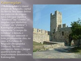 Kalemegdan
O Kalemegdan é o maior
parque de Belgrado, capital
da Sérvia. Seu nome deriva
das palavras de origem
turca kale (que significa
“fortaleza” ou “castelo”) e
megdan (que simboliza
“campo” ou “planície”).
Kalemgdan portanto
representa "o campo da
fortaleza" e denota o
território que antecede o
forte propriamente dito, no
caso, a Fortaleza de
Belgrado (Beogradska
Tvrđava). No uso
corriqueiro, tanto o parque
quanto o forte são
simplesmente denominados
Kalemegdan.
 