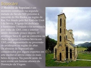 Sopocáni
O Mosteiro de Sopoćani é um
mosteiro construído na segunda
metade do Século XIII próximo à
nascente do Rio Raska, na região de
Ras. Foi doado pelo Rei Estêvão Uroš
I da Sérvia. A igreja foi dedicada
à Santíssima Trindade e foi terminada
por volta de 1265, com o interior
sendo decorado pouco depois. O
arcebispo Sava II, que se converteu no
chefe da Igreja Ortodoxa Sérvia em
1263, está representado na processão
de arcebispos na região do altar.
Os afrescos de Sopoćani são
considerados por alguns expertos em
arte medieval sérvio como os mais
belos da época. Na parede oeste da
nave existe um famoso afresco da
Dormição da Virgem.
 