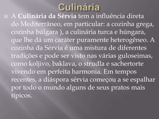  A Culinária da Sérvia tem a influência direta
do Mediterrâneo, em particular: a cozinha grega,
cozinha búlgara ), a culinária turca e húngara,
que lhe dá um caráter puramente heterogêneo. A
cozinha da Sérvia é uma mistura de diferentes
tradições e pode ser visto nas várias guloseimas,
como koljivo, baklava, o strudla e sachertorte
vivendo em perfeita harmonia. Em tempos
recentes, a diáspora sérvia começou a se espalhar
por todo o mundo alguns de seus pratos mais
típicos.
 
