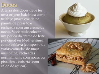 Doces
A terra dos doces deve ter
uma origem balcânica como
tufahije (maçã cozida na
panela de pressão e
recheada com um creme de
nozes. Você pode colocar
um pouco da creme de leite
por cima) ou Mediterrânea
como baklava (composto de
várias camadas de maça
muito fina, recheadas
normalmente com nozes ou
pistácios e cobertas com
calda de açúcar).
 