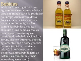 Bebidas
A Sérvia é uma região rica em
água mineral e esta característica é
vista em grande parte da produção
na Europa Oriental vem dessa
área, e existem várias marcas e
variedades destas águas. No
campo das bebidas alcoólicas
slivovitz é uma bebida alcoólica
com base em ameixas que é
considerado o bebida nacional da
Sérvia. Existem inúmeros tipos de
aguardentes, sob o nome genérico
de rakia (espíritos de origem
eslava). É também popular
pelinkovac, uma bebida feita de
Artemísia absinthium (é mais
suave do que o absinto).
 