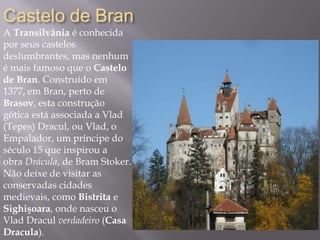 Castelo de Bran
A Transilvânia é conhecida
por seus castelos
deslumbrantes, mas nenhum
é mais famoso que o Castelo
de Bran. Construído em
1377, em Bran, perto de
Brasov, esta construção
gótica está associada a Vlad
(Tepes) Dracul, ou Vlad, o
Empalador, um príncipe do
século 15 que inspirou a
obra Drácula, de Bram Stoker.
Não deixe de visitar as
conservadas cidades
medievais, como Bistrita e
Sighişoara, onde nasceu o
Vlad Dracul verdadeiro (Casa
Dracula).
 