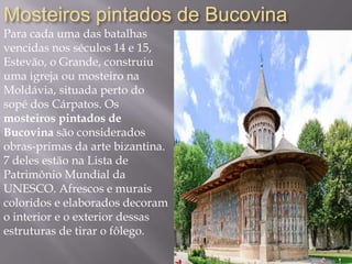 Mosteiros pintados de Bucovina
Para cada uma das batalhas
vencidas nos séculos 14 e 15,
Estevão, o Grande, construiu
uma igreja ou mosteiro na
Moldávia, situada perto do
sopé dos Cárpatos. Os
mosteiros pintados de
Bucovina são considerados
obras-primas da arte bizantina.
7 deles estão na Lista de
Patrimônio Mundial da
UNESCO. Afrescos e murais
coloridos e elaborados decoram
o interior e o exterior dessas
estruturas de tirar o fôlego.
 