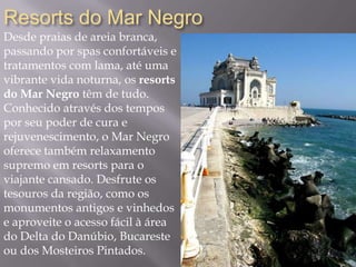 Resorts do Mar Negro
Desde praias de areia branca,
passando por spas confortáveis e
tratamentos com lama, até uma
vibrante vida noturna, os resorts
do Mar Negro têm de tudo.
Conhecido através dos tempos
por seu poder de cura e
rejuvenescimento, o Mar Negro
oferece também relaxamento
supremo em resorts para o
viajante cansado. Desfrute os
tesouros da região, como os
monumentos antigos e vinhedos
e aproveite o acesso fácil à área
do Delta do Danúbio, Bucareste
ou dos Mosteiros Pintados.
 