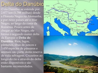 Delta do Danúbio
O rio Danúbio se estende por
2.877 km (1.788 milhas) desde
a Floresta Negra na Alemanha,
e por nove países até o Mar
Negro, ao largo da costa da
Romênia. Pouco antes de
chegar ao Mar Negro, ele
forma o segundo maior delta
da Europa: o Delta do
Danúbio. Rios, lagos,
pântanos, ilhas de juncos e
3.450 espécies de pássaros e
animais são parte desta reserva
de vida selvagem. Cruzeiros ao
longo do rio e através do delta
estão disponíveis e são
bastante recomendados.
 