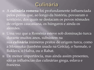  A culinária romena foi profundamente influenciada
pelos povos que, ao longo da história, povoaram o
território, dos quais se destacam os povos nômades
de origem caucasiana, os húngaros e ainda os
alemães.
 Uma vez que a Roménia esteve sob dominação turca
durante muitos anos, subsistem na
sua culinária inúmeros pratos de origem turca, como
a Moussaka (também usada na Grécia), o Sarmale, o
Baklava, o Halva, ou o Rahat.
 De menor importância, mas ainda assim presentes,
são as influências das culinárias grega, eslava e
francesa.
 