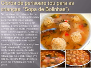Ciorba de perisoare (ou para as
crianças: “Sopa de Bolinhas”)
Na Roménia, em restaurantes no
país, não terá nenhuma dificuldade
para encontrar sopas, um dos
pratos favoritos neste país e em
seguida, a carne de porco ou carne
de vaca que são muito tradicionais,
assim como os legumes. As frutas,
as ameixas são muito tradicionais.
Também os pratos de cereais são
muito tradicionais nesta região.
Essa sopa é feita de carne de porco
ou de vaca moída (você pode
também usar uma mistura das
duas), cebola finamente picada ou
ralada, arroz integral cozido, ovo
caipira, salsinha frescos picados à
gosto, sal e pimenta do reino à
gosto.
 