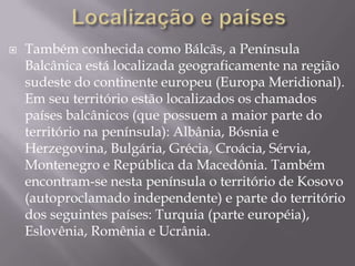  Também conhecida como Bálcãs, a Península
Balcânica está localizada geograficamente na região
sudeste do continente europeu (Europa Meridional).
Em seu território estão localizados os chamados
países balcânicos (que possuem a maior parte do
território na península): Albânia, Bósnia e
Herzegovina, Bulgária, Grécia, Croácia, Sérvia,
Montenegro e República da Macedônia. Também
encontram-se nesta península o território de Kosovo
(autoproclamado independente) e parte do território
dos seguintes países: Turquia (parte européia),
Eslovênia, Romênia e Ucrânia.
 