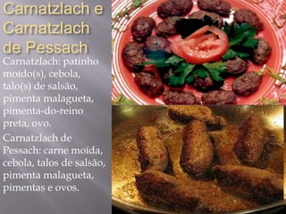Carnatzlach e
Carnatzlach
de Pessach
Carnatzlach: patinho
moído(s), cebola,
talo(s) de salsão,
pimenta malagueta,
pimenta-do-reino
preta, ovo.
Carnatzlach de
Pessach: carne moída,
cebola, talos de salsão,
pimenta malagueta,
pimentas e ovos.
 