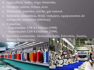  Agricultura: milho, trigo, beterraba.
 Pecuária: suínos, ovinos, aves.
 Mineração: petróleo, carvão, gás natural.
 Indústria: alimentícia, têxtil, vestuário, equipamentos de
transporte, máquinas (elétricas).
 Comercio:
- Exportações: US$ 4,5 bilhões (1998).
- Importações: US$ 8,4 bilhões (1998).
 Parceiros comerciais: Alemanha, Itália, Eslovênia, Áustria,
Bósnia-Herzegovina.
 