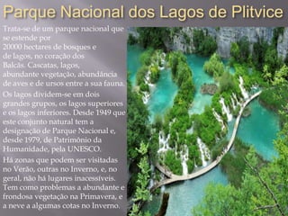 Parque Nacional dos Lagos de Plitvice
Trata-se de um parque nacional que
se estende por
20000 hectares de bosques e
de lagos, no coração dos
Balcãs. Cascatas, lagos,
abundante vegetação, abundância
de aves e de ursos entre a sua fauna.
Os lagos dividem-se em dois
grandes grupos, os lagos superiores
e os lagos inferiores. Desde 1949 que
este conjunto natural tem a
designação de Parque Nacional e,
desde 1979, de Patrimônio da
Humanidade, pela UNESCO.
Há zonas que podem ser visitadas
no Verão, outras no Inverno, e, no
geral, não há lugares inacessíveis.
Tem como problemas a abundante e
frondosa vegetação na Primavera, e
a neve a algumas cotas no Inverno.
 