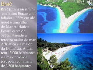 Brač
Brač (Bretia ou Brattia
em latim; Brazza em i
taliano e Bratz em ale
mão) é uma ilha
do Mar Adriático.
Possui cerca de
396 km² sendo a
terceira maior do mar
Adriático e a maior
da Dalmácia. A ilha
tem 13.000 habitantes
e a maior cidade
é Supetar com mais
de 3.500 habitantes.
 