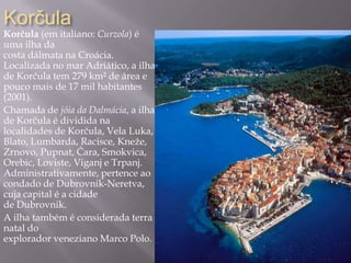 Korčula
Korčula (em italiano: Curzola) é
uma ilha da
costa dálmata na Croácia.
Localizada no mar Adriático, a ilha
de Korčula tem 279 km² de área e
pouco mais de 17 mil habitantes
(2001).
Chamada de jóia da Dalmácia, a ilha
de Korčula é dividida na
localidades de Korčula, Vela Luka,
Blato, Lumbarda, Racisce, Kneže,
Zrnovo, Pupnat, Čara, Smokvica,
Orebic, Loviste, Viganj e Trpanj.
Administrativamente, pertence ao
condado de Dubrovnik-Neretva,
cuja capital é a cidade
de Dubrovnik.
A ilha também é considerada terra
natal do
explorador veneziano Marco Polo.
 