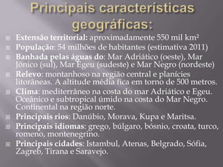  Extensão territorial: aproximadamente 550 mil km²
 População: 54 milhões de habitantes (estimativa 2011)
 Banhada pelas águas do: Mar Adriático (oeste), Mar
Jônico (sul), Mar Egeu (sudeste) e Mar Negro (nordeste)
 Relevo: montanhoso na região central e planícies
litorâneas. A altitude média fica em torno de 500 metros.
 Clima: mediterrâneo na costa do mar Adriático e Egeu.
Oceânico e subtropical úmido na costa do Mar Negro.
Continental na região norte.
 Principais rios: Danúbio, Morava, Kupa e Maritsa.
 Principais idiomas: grego, búlgaro, bósnio, croata, turco,
romeno, montenegrino.
 Principais cidades: Istambul, Atenas, Belgrado, Sófia,
Zagreb, Tirana e Saravejo.
 